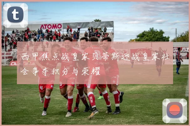 西甲焦点战皇家贝蒂斯迎战皇家社会争夺积分与荣耀