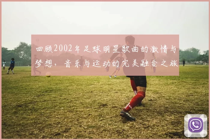 回顾2002年足球明星歌曲的激情与梦想，音乐与运动的完美融合之旅