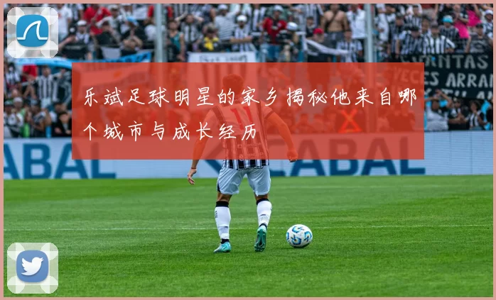 乐斌足球明星的家乡揭秘他来自哪个城市与成长经历