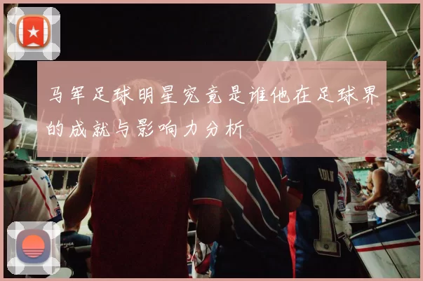 马军足球明星究竟是谁他在足球界的成就与影响力分析