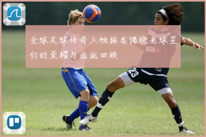 全球足球传奇人物排名揭晓老球星们的荣耀与成就回顾