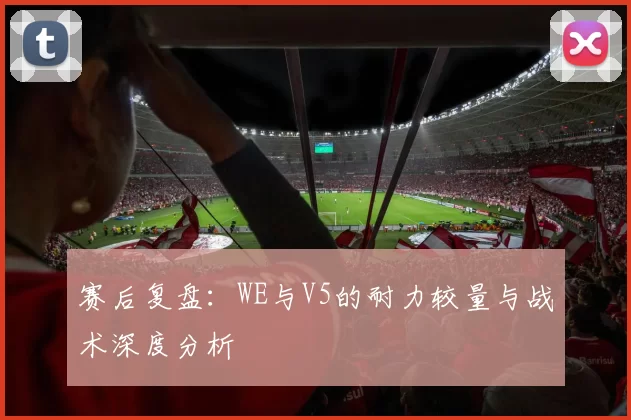 赛后复盘：WE与V5的耐力较量与战术深度分析