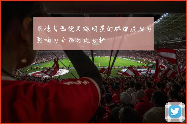 东德与西德足球明星的辉煌成就与影响力全面对比分析