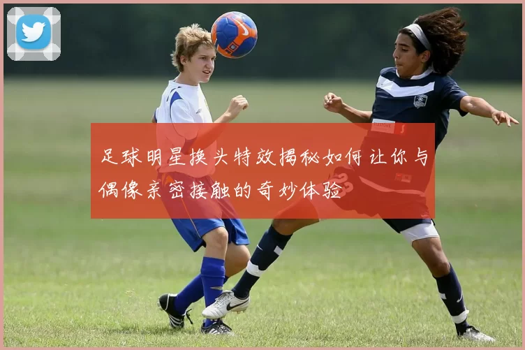 足球明星换头特效揭秘如何让你与偶像亲密接触的奇妙体验
