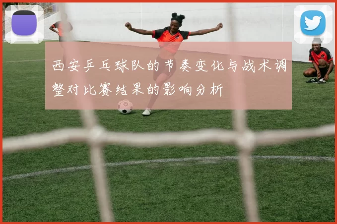 西安乒乓球队的节奏变化与战术调整对比赛结果的影响分析
