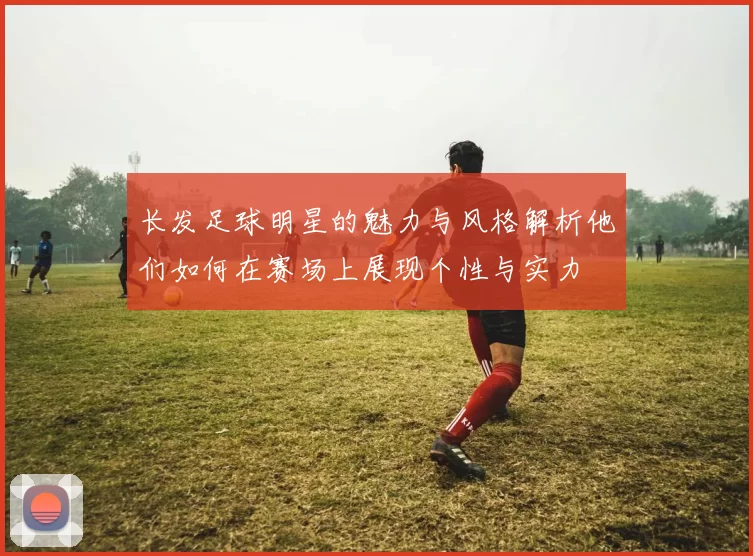 长发足球明星的魅力与风格解析他们如何在赛场上展现个性与实力