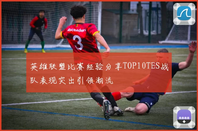 英雄联盟比赛经验分享TOP10TES战队表现突出引领潮流