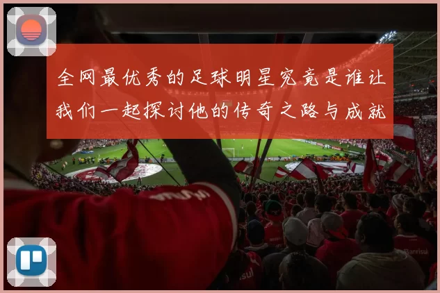 全网最优秀的足球明星究竟是谁让我们一起探讨他的传奇之路与成就