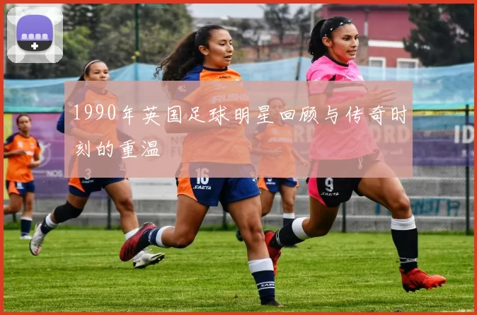1990年英国足球明星回顾与传奇时刻的重温