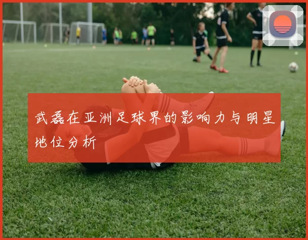 武磊在亚洲足球界的影响力与明星地位分析