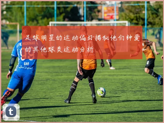 足球明星的运动偏好揭秘他们钟爱的其他球类运动分析