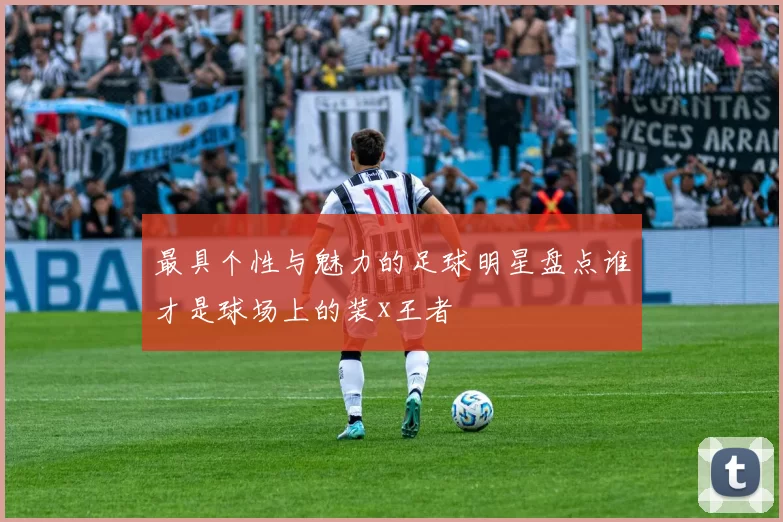 最具个性与魅力的足球明星盘点谁才是球场上的装x王者