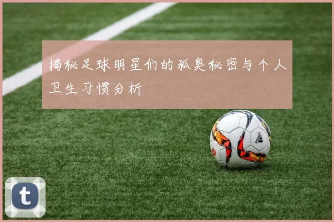 揭秘足球明星们的狐臭秘密与个人卫生习惯分析