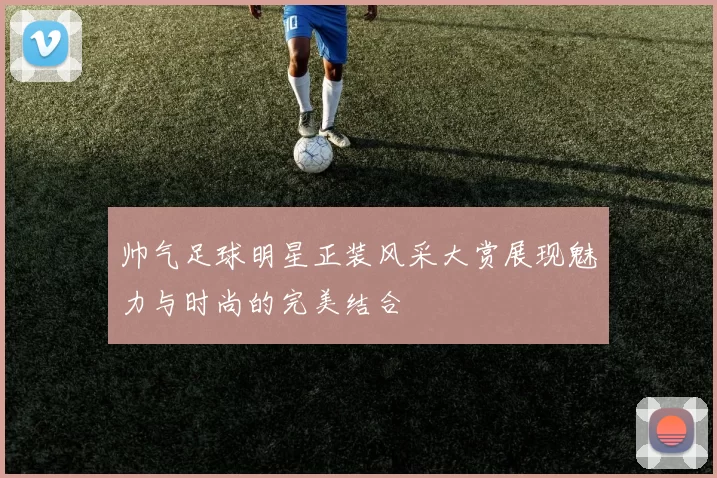 帅气足球明星正装风采大赏展现魅力与时尚的完美结合