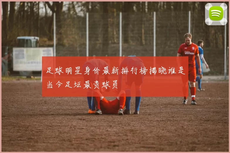 足球明星身价最新排行榜揭晓谁是当今足坛最贵球员