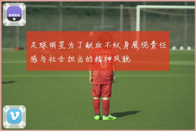 足球明星为了献血不纹身展现责任感与社会担当的精神风貌