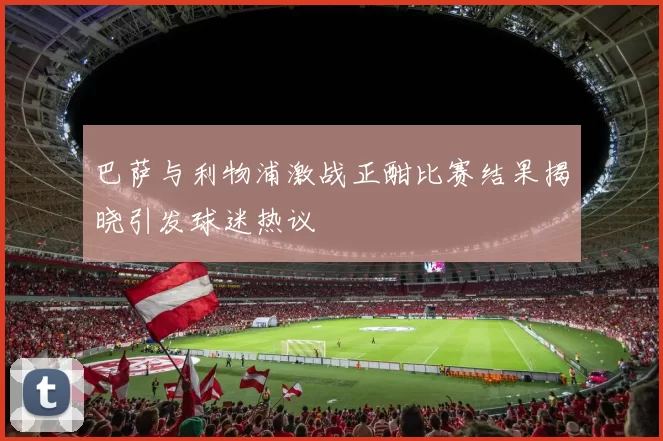 巴萨与利物浦激战正酣比赛结果揭晓引发球迷热议