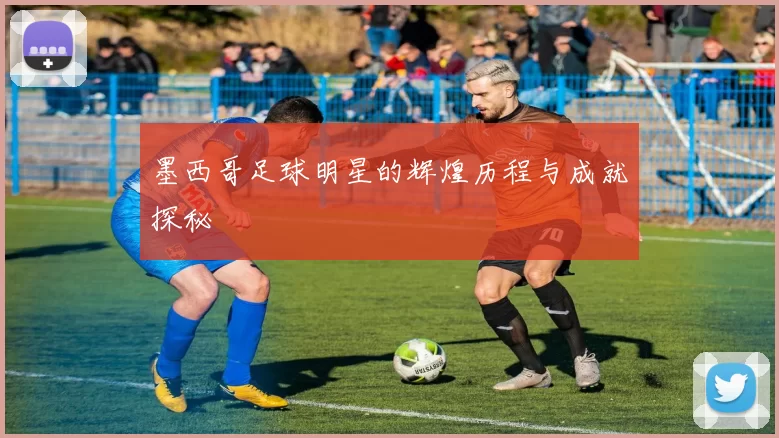 墨西哥足球明星的辉煌历程与成就探秘