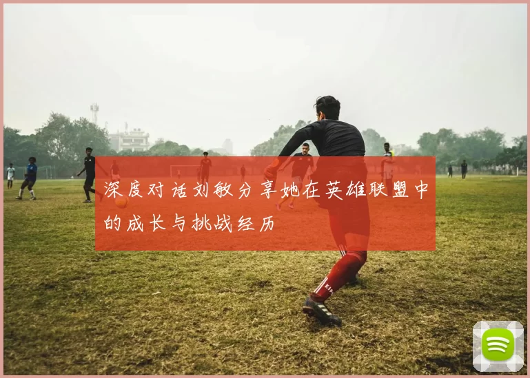 深度对话刘敏分享她在英雄联盟中的成长与挑战经历