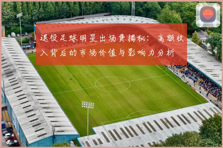 退役足球明星出场费揭秘：高额收入背后的市场价值与影响力分析