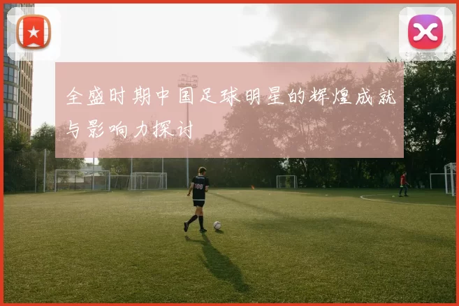 全盛时期中国足球明星的辉煌成就与影响力探讨