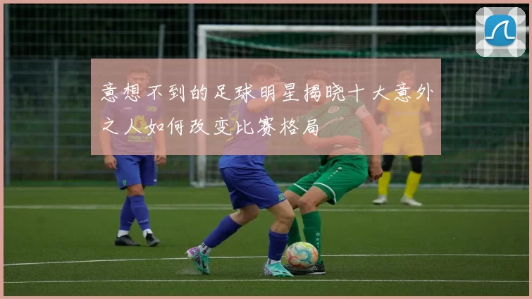 意想不到的足球明星揭晓十大意外之人如何改变比赛格局