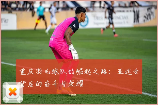 重庆羽毛球队的崛起之路：亚运会背后的奋斗与荣耀