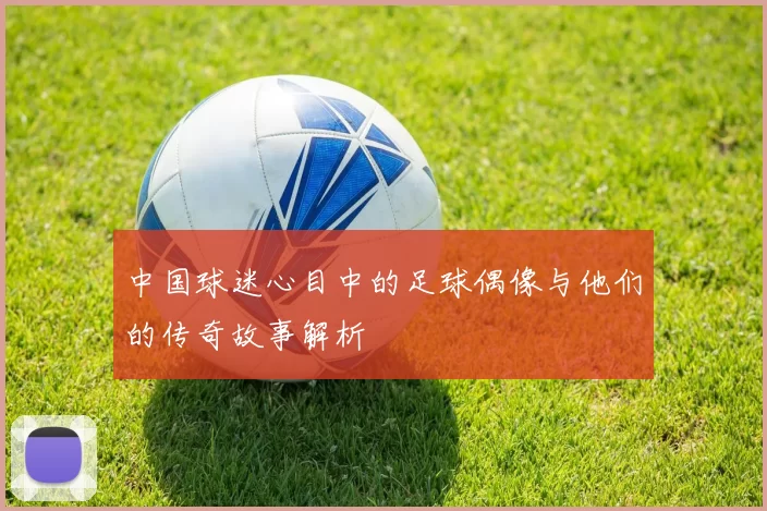 中国球迷心目中的足球偶像与他们的传奇故事解析
