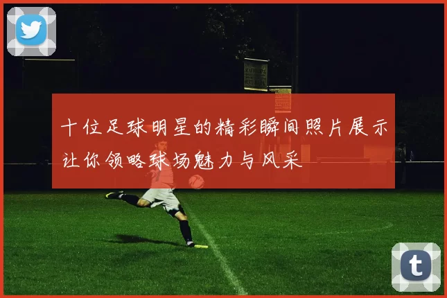 十位足球明星的精彩瞬间照片展示让你领略球场魅力与风采