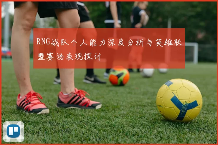 RNG战队个人能力深度分析与英雄联盟赛场表现探讨