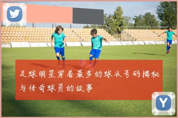 足球明星穿着最多的球衣号码揭秘与传奇球员的故事