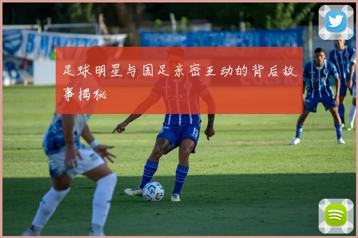 足球明星与国足亲密互动的背后故事揭秘