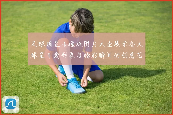 足球明星卡通版图片大全展示各大球星可爱形象与精彩瞬间的创意艺术作品