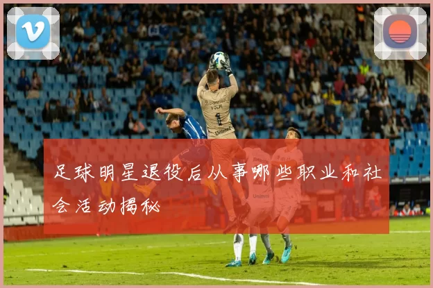足球明星退役后从事哪些职业和社会活动揭秘