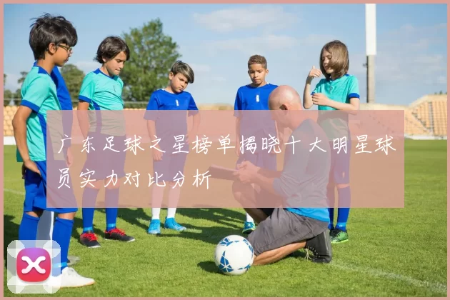 广东足球之星榜单揭晓十大明星球员实力对比分析