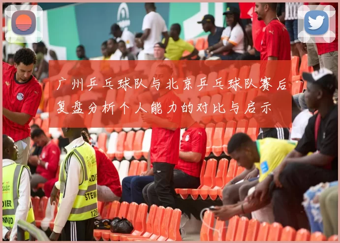 广州乒乓球队与北京乒乓球队赛后复盘分析个人能力的对比与启示