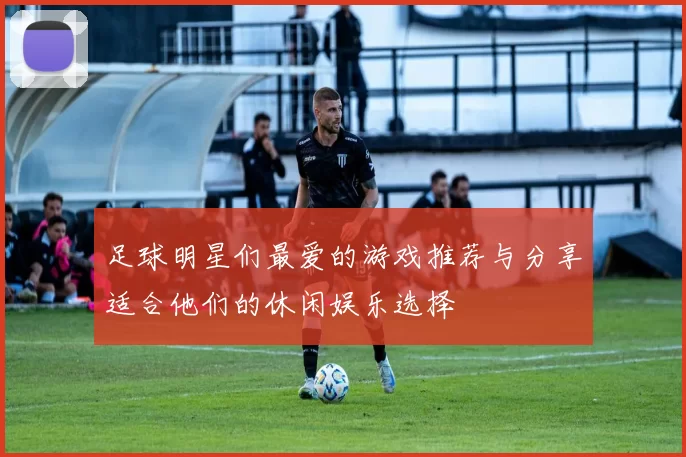 足球明星们最爱的游戏推荐与分享适合他们的休闲娱乐选择