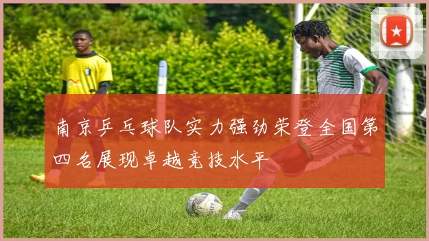 南京乒乓球队实力强劲荣登全国第四名展现卓越竞技水平