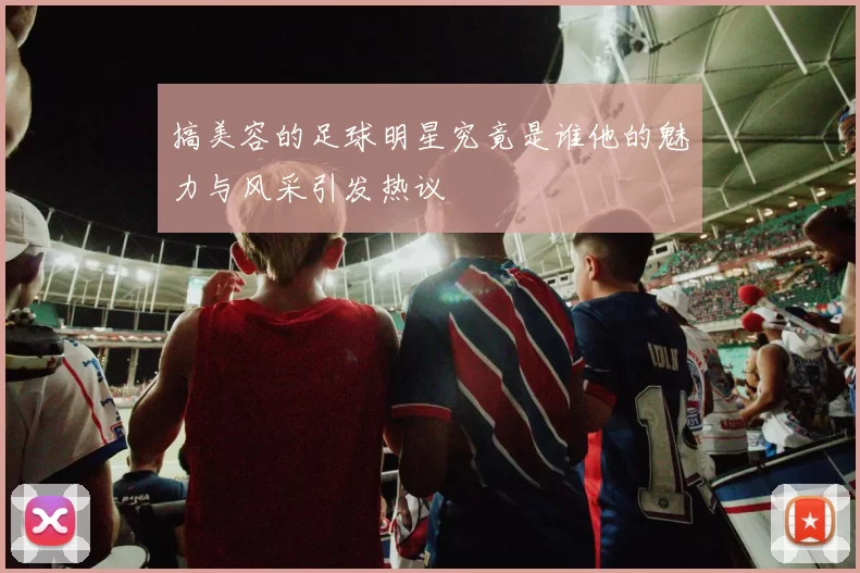 搞美容的足球明星究竟是谁他的魅力与风采引发热议