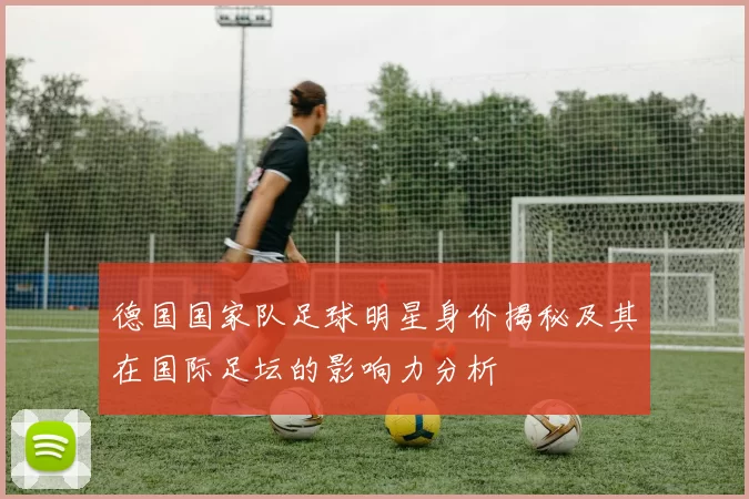 德国国家队足球明星身价揭秘及其在国际足坛的影响力分析