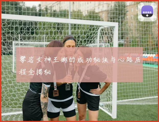 攀岩女神王娜的成功秘诀与心路历程全揭秘