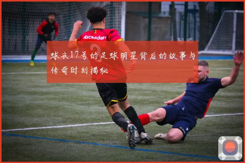 球衣17号的足球明星背后的故事与传奇时刻揭秘