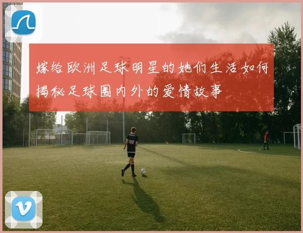 嫁给欧洲足球明星的她们生活如何揭秘足球圈内外的爱情故事