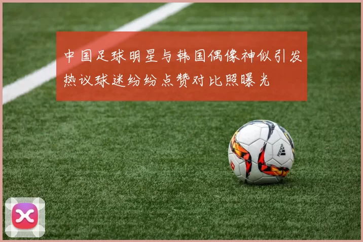 中国足球明星与韩国偶像神似引发热议球迷纷纷点赞对比照曝光