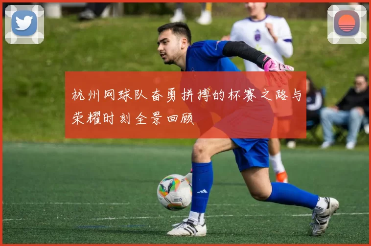 杭州网球队奋勇拼搏的杯赛之路与荣耀时刻全景回顾