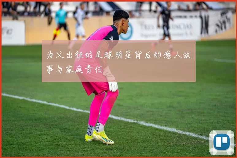 为父出征的足球明星背后的感人故事与家庭责任