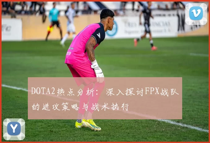 DOTA2热点分析：深入探讨FPX战队的进攻策略与战术执行