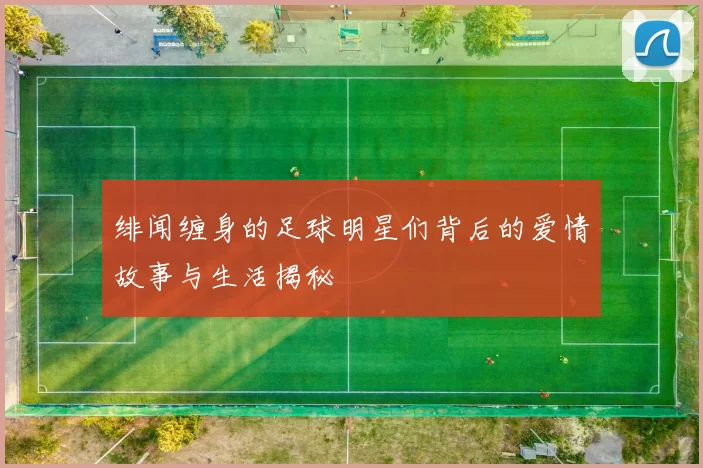 绯闻缠身的足球明星们背后的爱情故事与生活揭秘