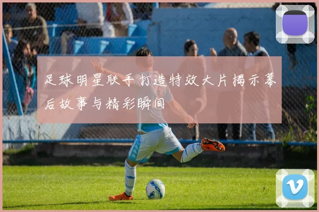 足球明星联手打造特效大片揭示幕后故事与精彩瞬间