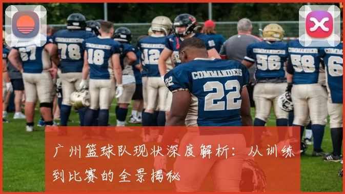 广州篮球队现状深度解析：从训练到比赛的全景揭秘